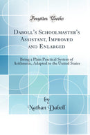 Daboll''s Schoolmaster''s Assistant, Improved and Enlarged: Being a Plain Practical System of Arithmetic, Adapted to the United States (Classic Reprint)