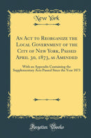 An Act to Reorganize the Local Government of the City of New York, Passed April 30, 1873, as Amended: With an Appendix Containing the Supplementary Acts Passed Since the Year 1873 (Classic Reprint)