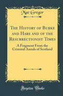 The History of Burke and Hare and of the Resurrectionist Times: A Fragment From the Criminal Annals of Scotland (Classic Reprint)