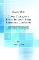 Clavis Usuræ, or a Key to Interest, Both Simple and Compound: Containing Practical Rules, Plainly Express''d in Words at Length, Whereby All the Various Cases in Interest, and Annuities, or Leases, Either in Possession, or Reversion, and Purchasing Free-H