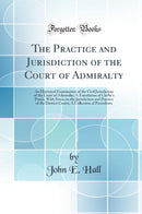 The Practice and Jurisdiction of the Court of Admiralty: An Historical Examination of the Civil Jurisdiction of the Court of Admiralty; A Translation of Clerke''s Praxis, With Notes on the Jurisdiction and Practice of the District Courts; A Collection of