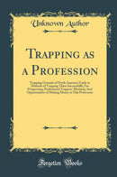 Trapping as a Profession: Trapping Grounds of North America; Guide to Methods of Trapping Them Successfully; Fur Prospecting; Professional Trappers'' Methods; And Opportunities of Making Money at This Profession (Classic Reprint)