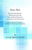 Higher Arithmetic, Designed for the Use of High Schools, Academies, and Colleges: In Which Some Entirely New Principles Are Developed, and Many Concise and Easy Rules Given, Which Have Never Before Appeared in Any Arithmetic (Classic Reprint)