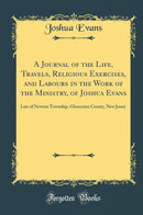 A Journal of the Life, Travels, Religious Exercises, and Labours in the Work of the Ministry, of Joshua Evans: Late of Newton Township, Gloucester County, New Jersey (Classic Reprint)