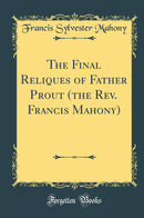 The Final Reliques of Father Prout (the Rev. Francis Mahony) (Classic Reprint)