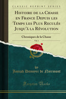 Histoire de la Chasse en France Depuis les Temps les Plus Reculés Jusqu''á la Révolution, Vol. 1: Chroniques de la Chasse (Classic Reprint)