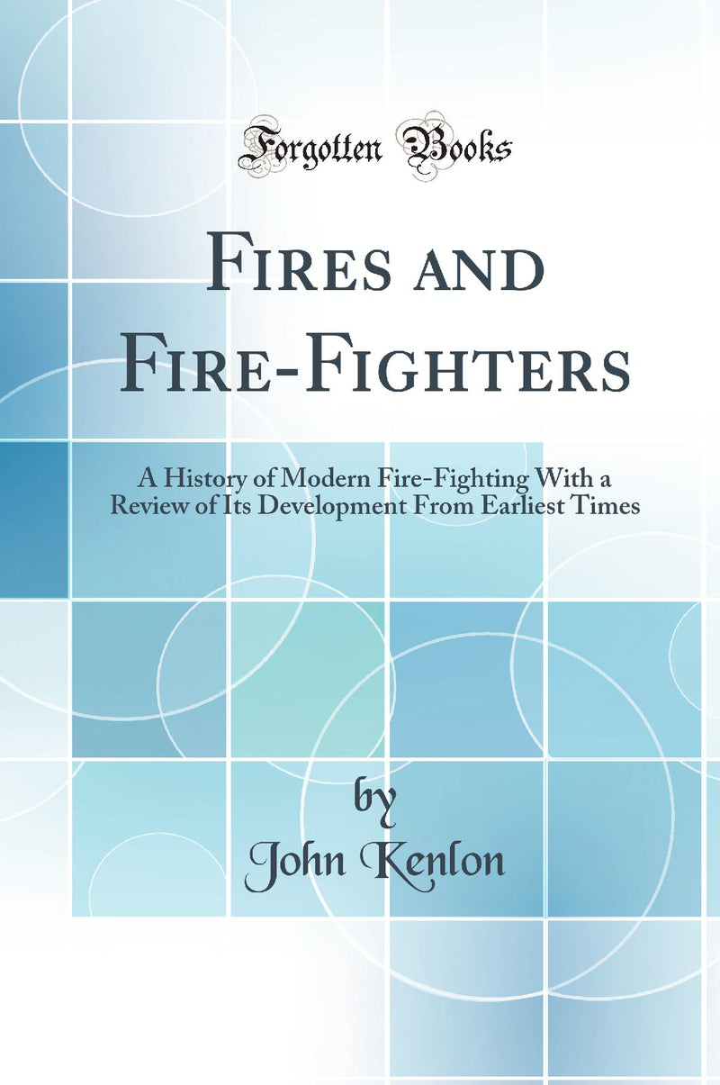 Fires and Fire-Fighters: A History of Modern Fire-Fighting With a Review of Its Development From Earliest Times (Classic Reprint)