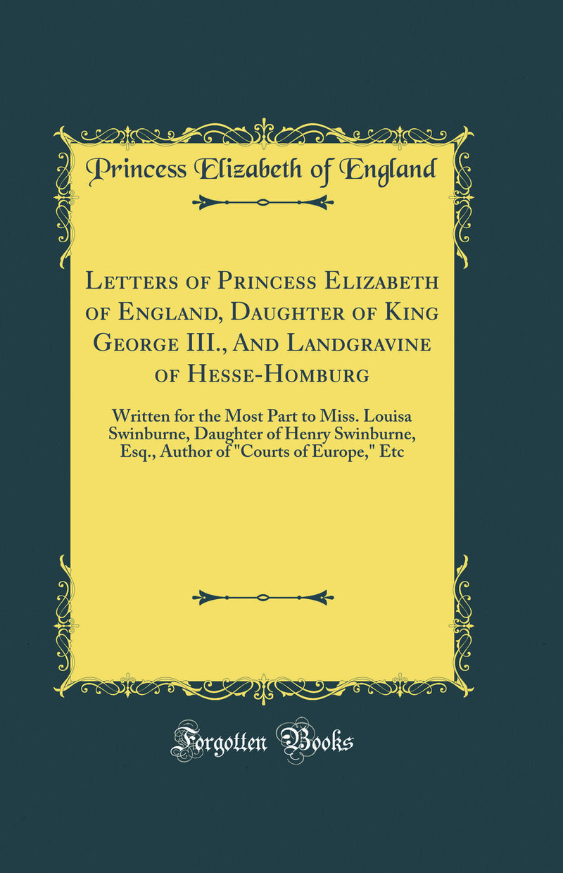 Letters of Princess Elizabeth of England, Daughter of King George III., And Landgravine of Hesse-Homburg: Written for the Most Part to Miss. Louisa Swinburne, Daughter of Henry Swinburne, Esq., Author of Courts of Europe, Etc (Classic Reprint)