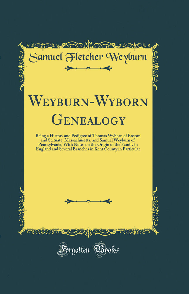 Weyburn-Wyborn Genealogy: Being a History and Pedigree of Thomas Wyborn of Boston and Scituate, Massachusetts, and Samuel Weyburn of Pennsylvania, With Notes on the Origin of the Family in England and Several Branches in Kent County in Particular