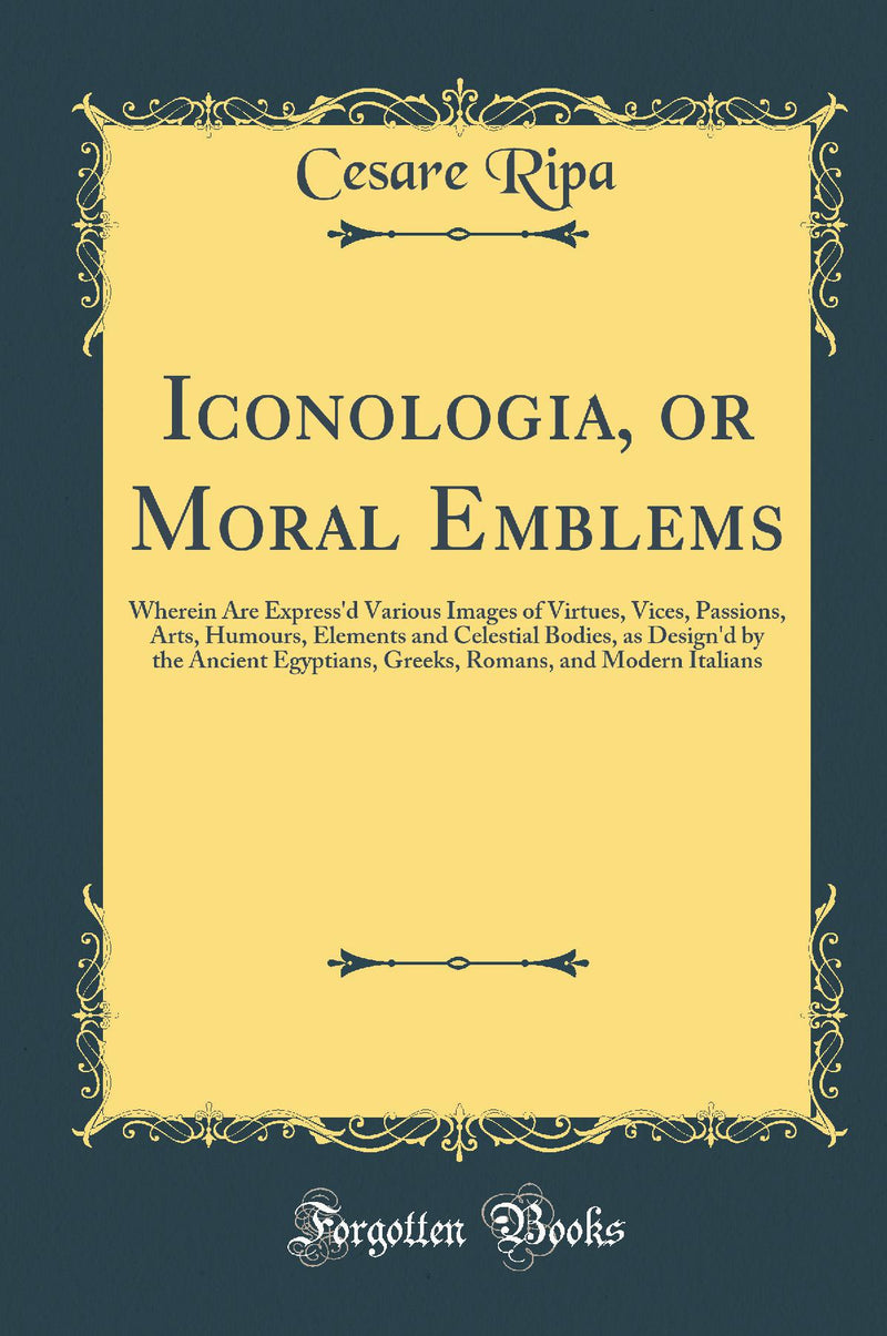 Iconologia, or Moral Emblems: Wherein Are Express'd Various Images of Virtues, Vices, Passions, Arts, Humours, Elements and Celestial Bodies, as Design'd by the Ancient Egyptians, Greeks, Romans, and Modern Italians (Classic Reprint)