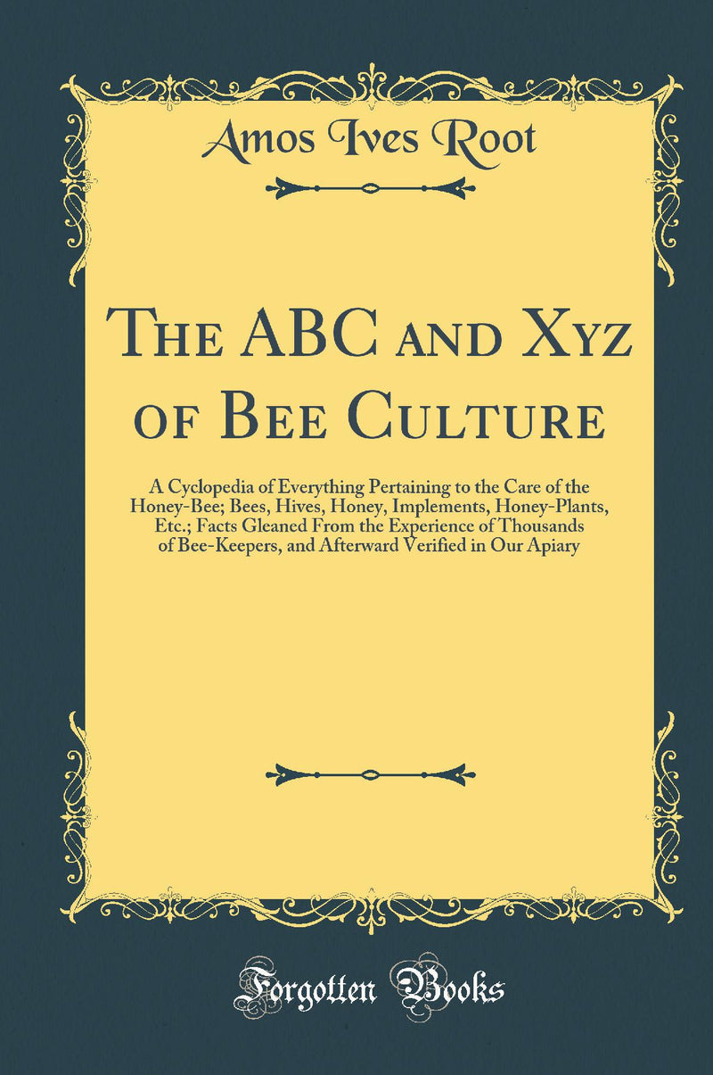 The ABC and Xyz of Bee Culture: A Cyclopedia of Everything Pertaining to the Care of the Honey-Bee; Bees, Hives, Honey, Implements, Honey-Plants, Etc.; Facts Gleaned From the Experience of Thousands of Bee-Keepers, and Afterward Verified in Our Apiary