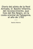 Diario del piloto de la Real Armada, D. Basilio Villarino, del reconocimiento, que hizo del Río Negro, en la costa oriental de Patagonia, el año de 1782