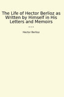 The Life of Hector Berlioz as Written by Himself in His Letters and Memoirs