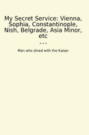 My Secret Service: Vienna, Sophia, Constantinople, Nish, Belgrade, Asia Minor, etc