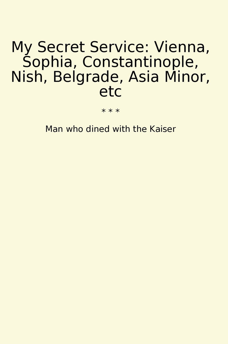 My Secret Service: Vienna, Sophia, Constantinople, Nish, Belgrade, Asia Minor, etc