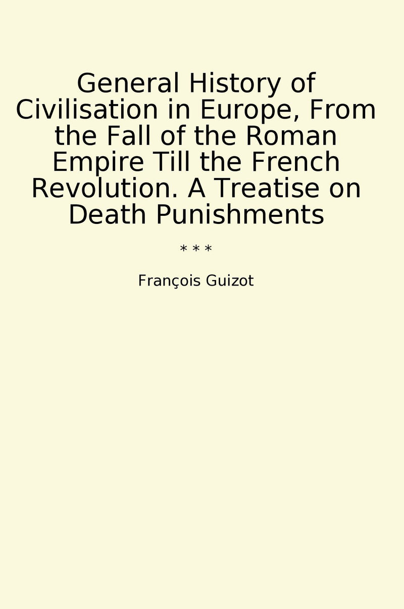 General History of Civilisation in Europe, From the Fall of the Roman Empire Till the French Revolution. A Treatise on Death Punishments