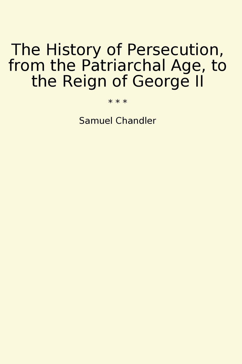 The History of Persecution, from the Patriarchal Age, to the Reign of George II