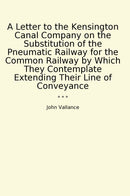 A Letter to the Kensington Canal Company on the Substitution of the Pneumatic Railway for the Common Railway by Which They Contemplate Extending Their Line of Conveyance