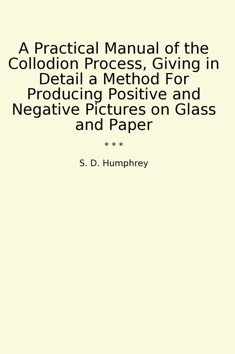 A Practical Manual of the Collodion Process, Giving in Detail a Method For Producing Positive and Negative Pictures on Glass and Paper