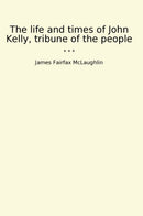 The life and times of John Kelly, tribune of the people