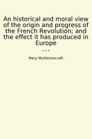 An historical and moral view of the origin and progress of the French Revolution; and the effect it has produced in Europe