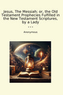 Jesus, The Messiah; or, the Old Testament Prophecies Fulfilled in the New Testament Scriptures, by a Lady