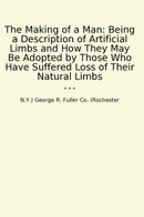 The Making of a Man: Being a Description of Artificial Limbs and How They May Be Adopted by Those Who Have Suffered Loss of Their Natural Limbs
