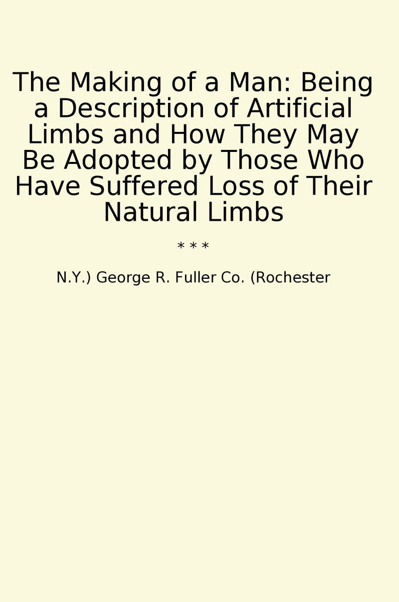 The Making of a Man: Being a Description of Artificial Limbs and How They May Be Adopted by Those Who Have Suffered Loss of Their Natural Limbs