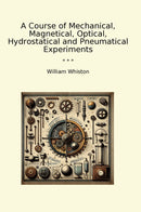 A Course of Mechanical, Magnetical, Optical, Hydrostatical and Pneumatical Experiments