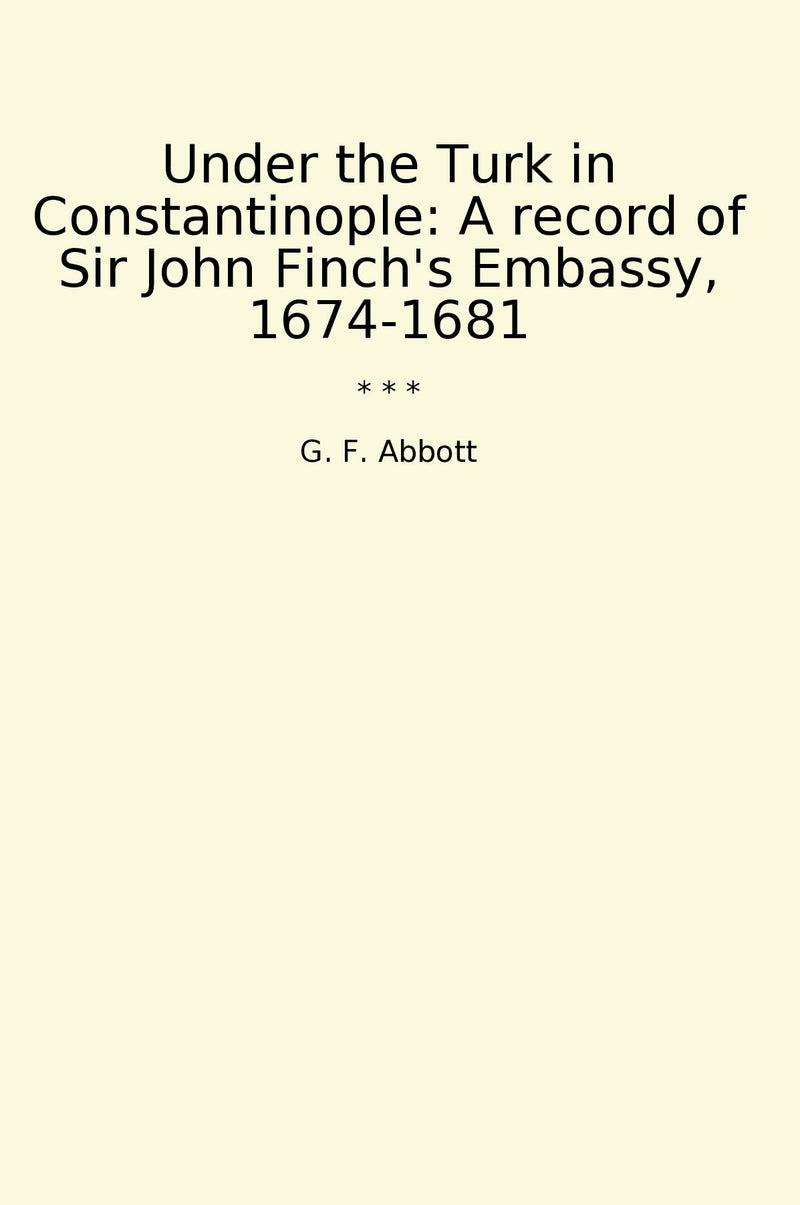 Under the Turk in Constantinople: A record of Sir John Finch's Embassy, 1674-1681
