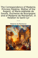 The Correspondence of Madame, Princess Palatine, Mother of the Regent; of Marie-Adélaïde de Savoie, Duchesse de Bourgogne; and of Madame de Maintenon, in Relation to Saint-Cyr