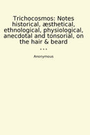 Trichocosmos: Notes historical, æsthetical, ethnological, physiological, anecdotal and tonsorial, on the hair & beard
