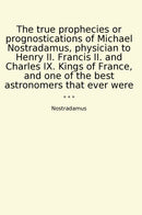 The true prophecies or prognostications of Michael Nostradamus, physician to Henry II. Francis II. and Charles IX. Kings of France, and one of the best astronomers that ever were