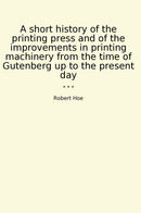 A short history of the printing press and of the improvements in printing machinery from the time of Gutenberg up to the present day