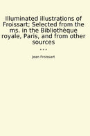 Illuminated illustrations of Froissart; Selected from the ms. in the Bibliothèque royale, Paris, and from other sources