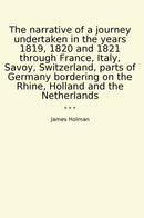 The narrative of a journey undertaken in the years 1819, 1820 and 1821 through France, Italy, Savoy, Switzerland, parts of Germany bordering on the Rhine, Holland and the Netherlands