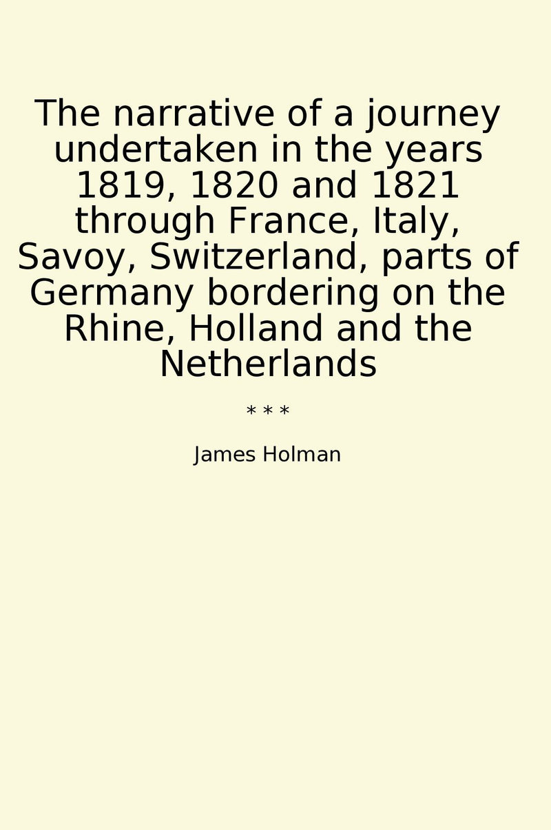 The narrative of a journey undertaken in the years 1819, 1820 and 1821 through France, Italy, Savoy, Switzerland, parts of Germany bordering on the Rhine, Holland and the Netherlands