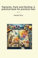 Pigments, Paint and Painting: A practical book for practical men