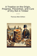 A Treatise on the Origin, Progress, Prevention, and Cure of Dry Rot in Timber