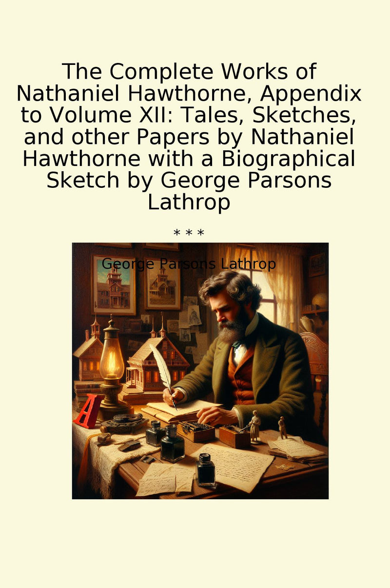 The Complete Works of Nathaniel Hawthorne, Appendix to Volume XII: Tales, Sketches, and other Papers by Nathaniel Hawthorne with a Biographical Sketch by George Parsons Lathrop