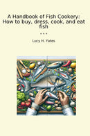 A Handbook of Fish Cookery: How to buy, dress, cook, and eat fish
