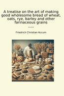 A treatise on the art of making good wholesome bread of wheat, oats, rye, barley and other farinaceous grains