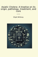 Asiatic Cholera: A treatise on its origin, pathology, treatment, and cure