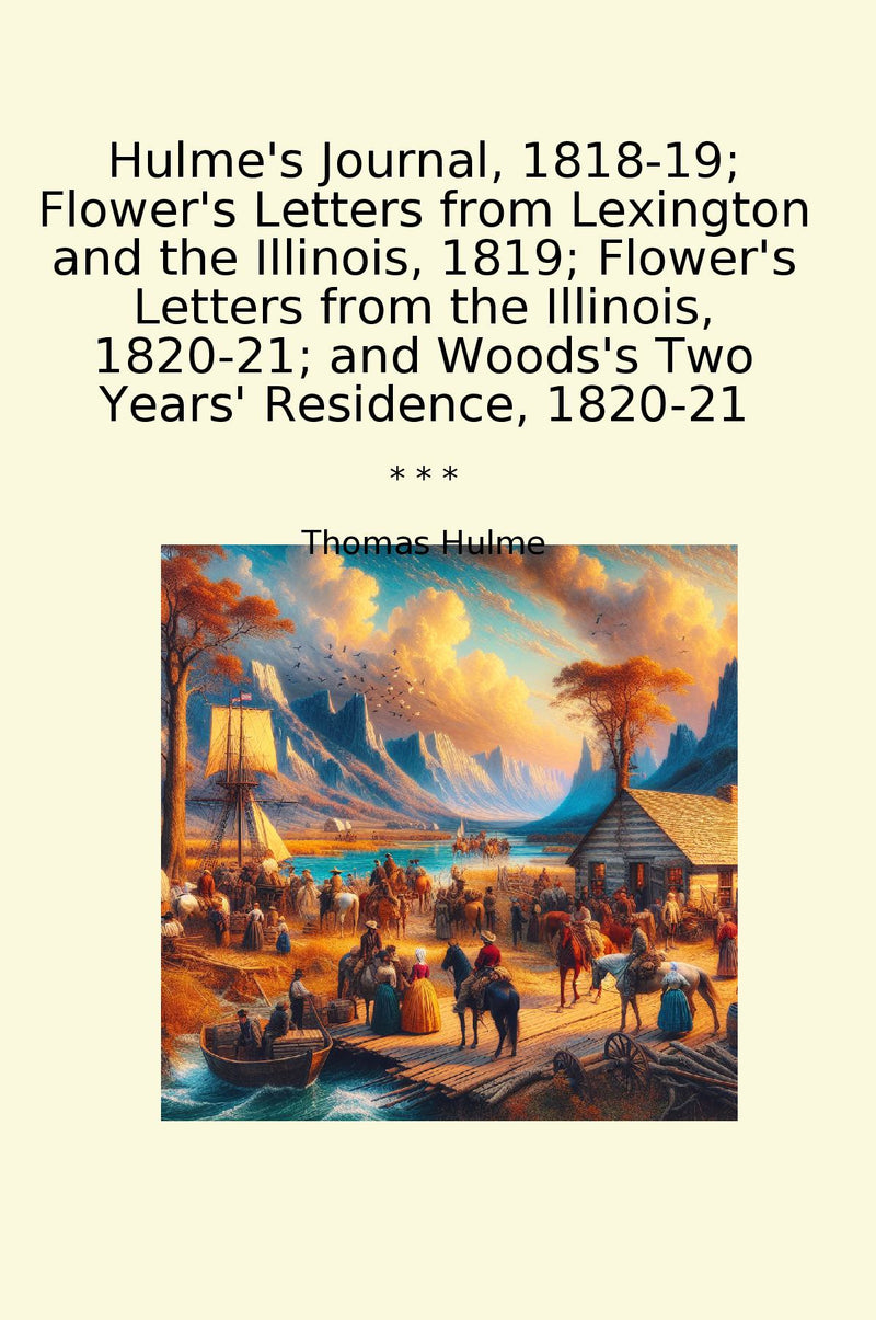 Hulme's Journal, 1818-19; Flower's Letters from Lexington and the Illinois, 1819; Flower's Letters from the Illinois, 1820-21; and Woods's Two Years' Residence, 1820-21