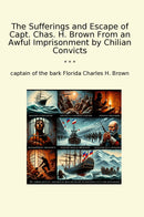 The Sufferings and Escape of Capt. Chas. H. Brown From an Awful Imprisonment by Chilian Convicts