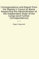 Correspondence and Report from His Majesty's Consul at Boma Respecting the Administration of the Independent State of the Congo [and Further Correspondence]