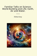Familiar Talks on Science: World-Building and Life; Earth, Air and Water.