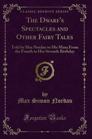 The Dwarf''s Spectacles and Other Fairy Tales: Told by Max Nordau to His Maxa From the Fourth to Her Seventh Birthday (Classic Reprint)
