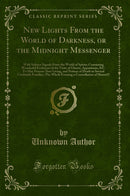 New Lights From the World of Darkness, or the Midnight Messenger: With Solemn Signals From the World of Spirits; Containing Wonderful Evidences of the Visits of Ghosts, Apparitions, &C. To May Persons Now Living, and Notices of Death in Several Creditable