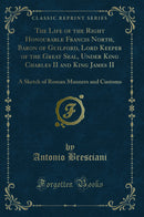 The Life of the Right Honourable Francis North, Baron of Guilford, Lord Keeper of the Great Seal, Under King Charles II and King James II: A Sketch of Roman Manners and Customs (Classic Reprint)